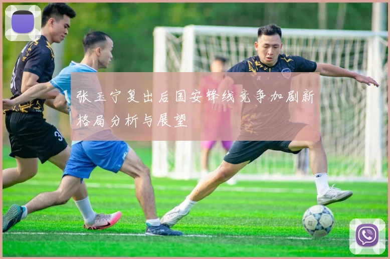 张玉宁复出后国安锋线竞争加剧新格局分析与展望