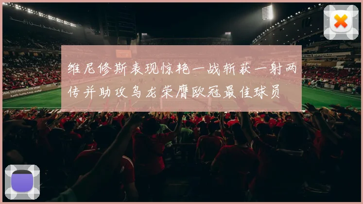 维尼修斯表现惊艳一战斩获一射两传并助攻乌龙荣膺欧冠最佳球员