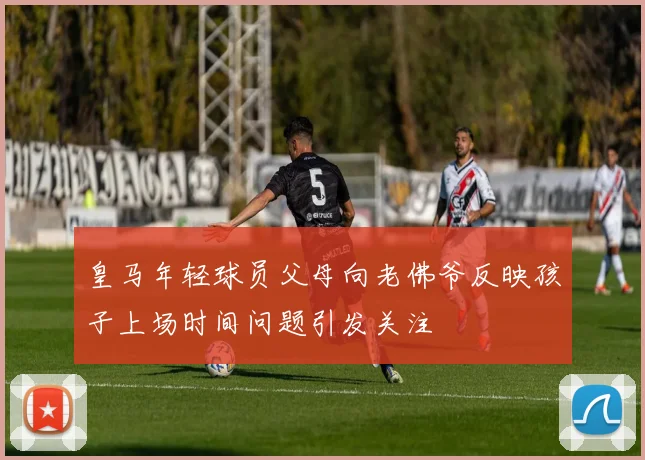 皇马年轻球员父母向老佛爷反映孩子上场时间问题引发关注