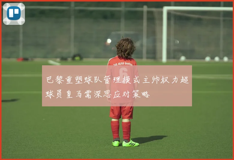 巴黎重塑球队管理模式主帅权力超球员皇马需深思应对策略