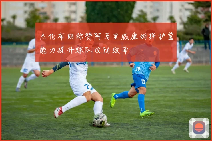 杰伦布朗称赞阿马里威廉姆斯护筐能力提升球队攻防效率