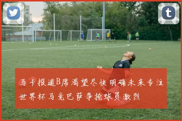 马卡报道B席渴望尽快明确未来专注世界杯马竞巴萨争抢球员激烈