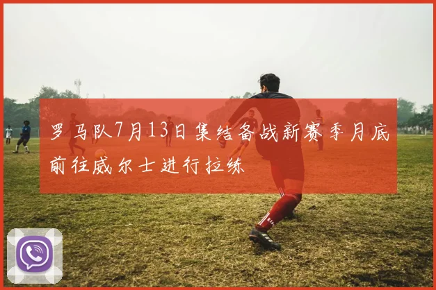 罗马队7月13日集结备战新赛季月底前往威尔士进行拉练