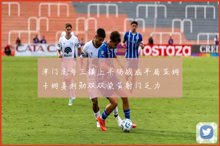 津门虎与三镇上半场战成平局亚姆卡姆姜利勋双双染黄射门乏力