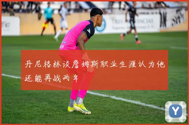 丹尼格林谈詹姆斯职业生涯认为他还能再战两年