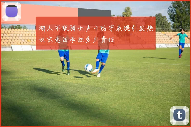 湖人不敌骑士卢卡防守表现引发热议究竟该承担多少责任