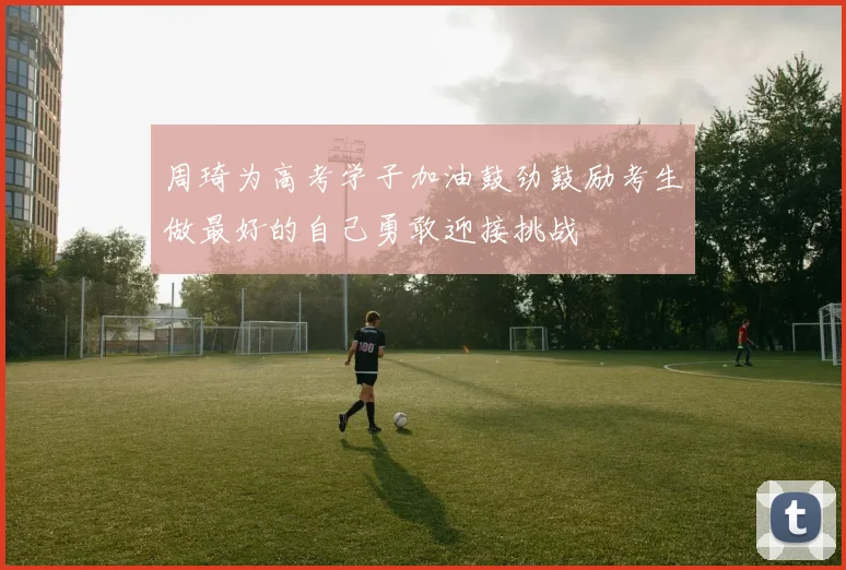 周琦为高考学子加油鼓劲鼓励考生做最好的自己勇敢迎接挑战