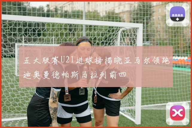 五大联赛U21进球榜揭晓亚马尔领跑迪奥曼德帕斯马拉列前四